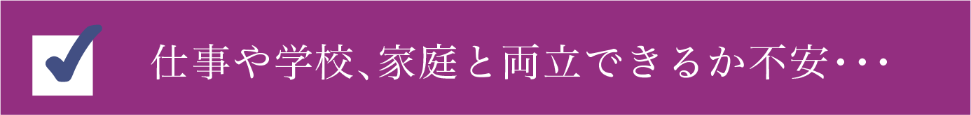 仕事や学校、家庭と両立できるか不安・・・